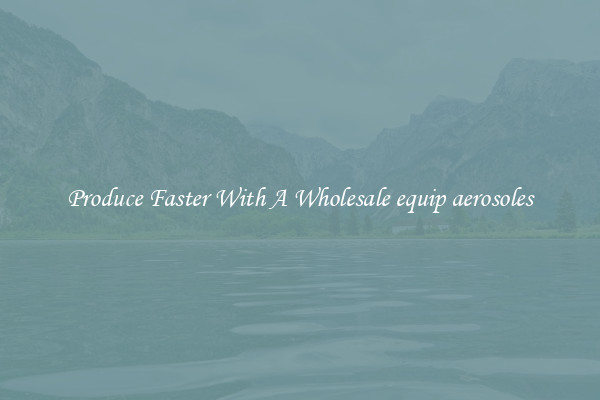 Produce Faster With A Wholesale equip aerosoles