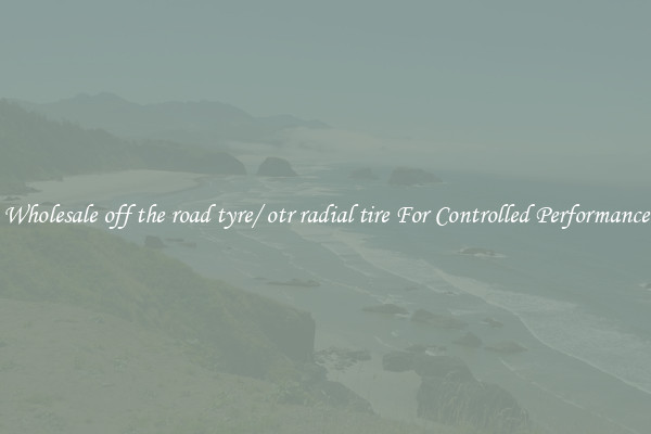 Wholesale off the road tyre/ otr radial tire For Controlled Performance