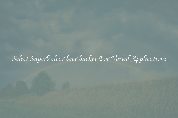 Select Superb clear beer bucket For Varied Applications