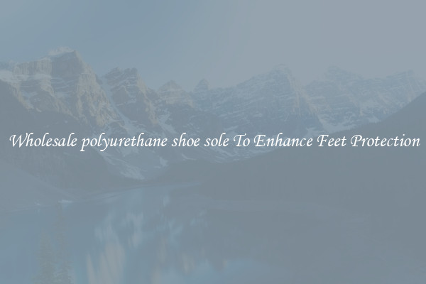 Wholesale polyurethane shoe sole To Enhance Feet Protection